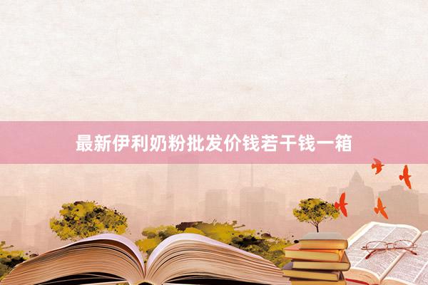 最新伊利奶粉批发价钱若干钱一箱
